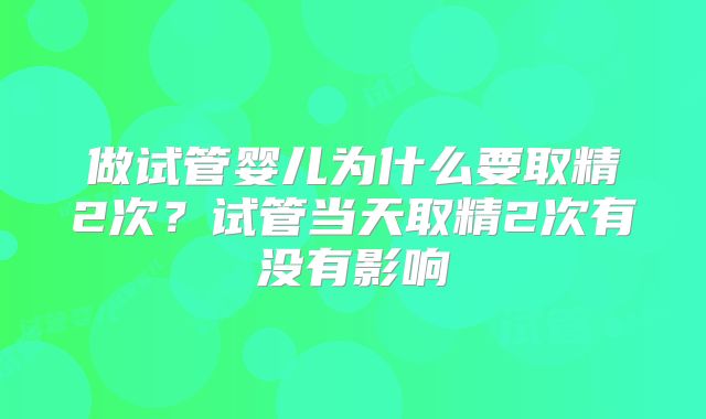 做试管婴儿为什么要取精2次?试管当天取精2次有没有影响
