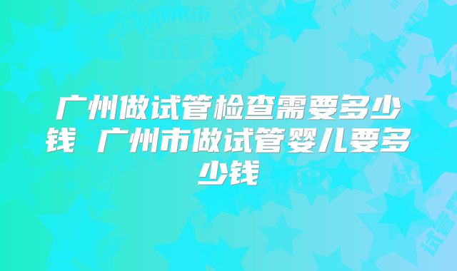 广州做试管检查需要多少钱 广州市做试管婴儿要多少钱