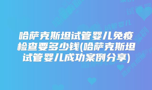 哈萨克斯坦试管婴儿免疫检查要多少钱(哈萨克斯坦试管婴儿成功案例分享)