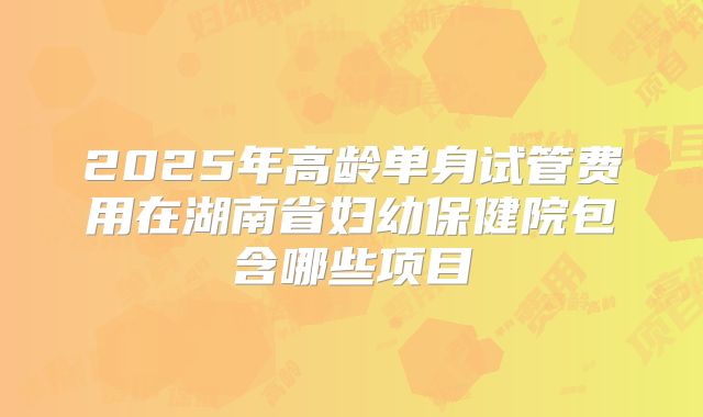 2025年高龄单身试管费用在湖南省妇幼保健院包含哪些项目