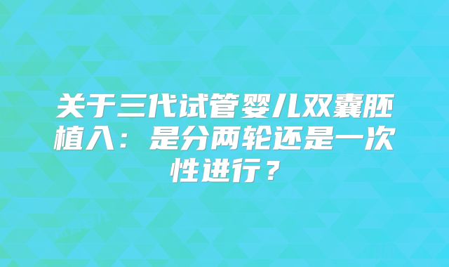 关于三代试管婴儿双囊胚植入:是分两轮还是一次性进行?