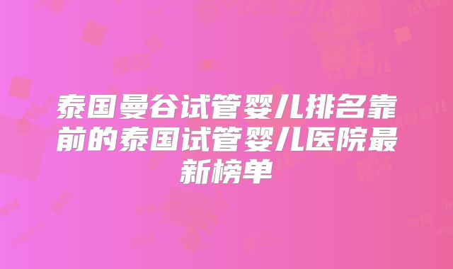 泰国曼谷试管婴儿排名靠前的泰国试管婴儿医院最新榜单