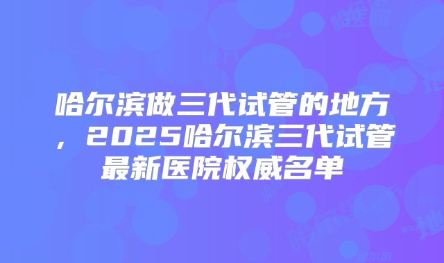 哈尔滨做三代试管的地方,2025哈尔滨三代试管最新医院权威名单