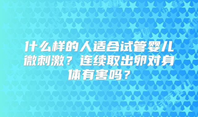 什么样的人适合试管婴儿微刺激？连续取出卵对身体有害吗？