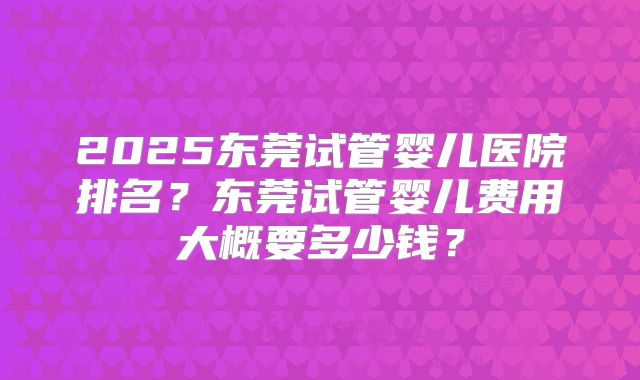 2025东莞试管婴儿医院排名？东莞试管婴儿费用大概要多少钱？