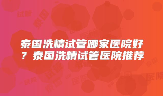 泰国洗精试管哪家医院好？泰国洗精试管医院推荐