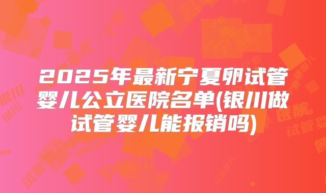 2025年最新宁夏卵试管婴儿公立医院名单(银川做试管婴儿能报销吗)