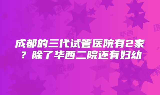 成都的三代试管医院有2家？除了华西二院还有妇幼