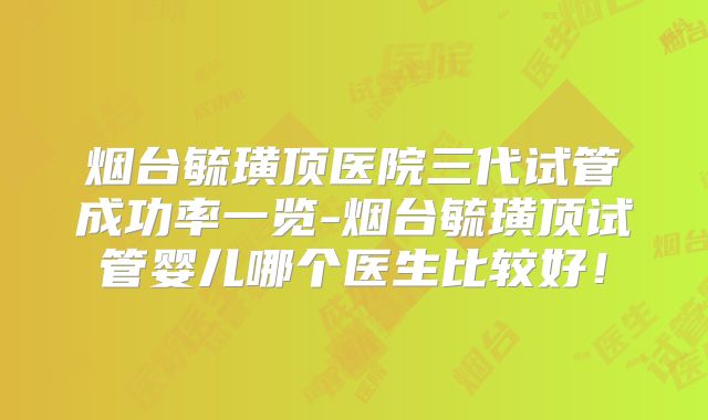 烟台毓璜顶医院三代试管成功率一览-烟台毓璜顶试管婴儿哪个医生比较好！