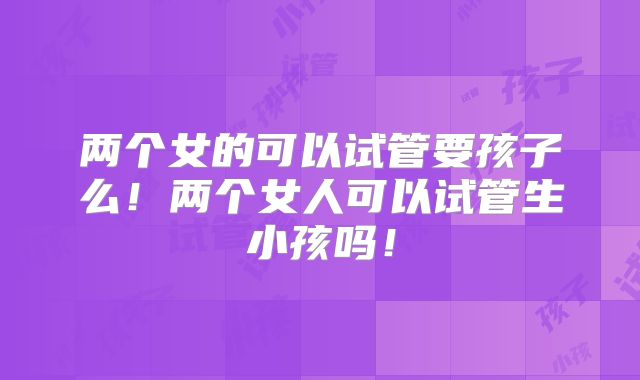 两个女的可以试管要孩子么!两个女人可以试管生小孩吗!