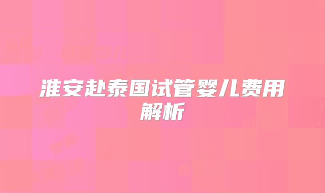 淮安赴泰国试管婴儿费用解析