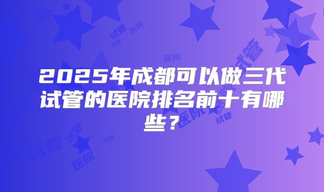 2025年成都可以做三代试管的医院排名前十有哪些？