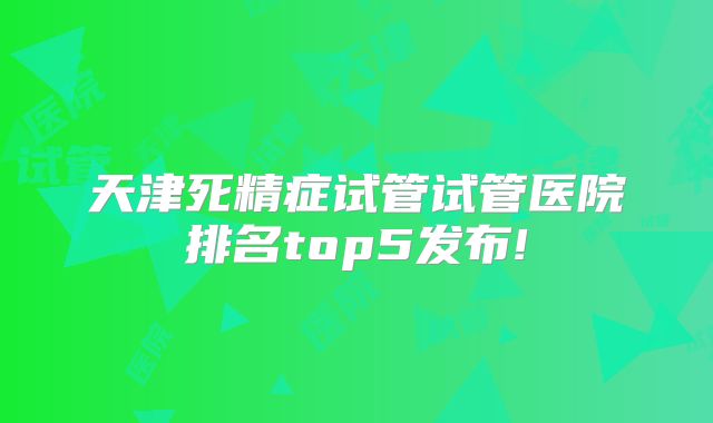 天津死精症试管试管医院排名top5发布!