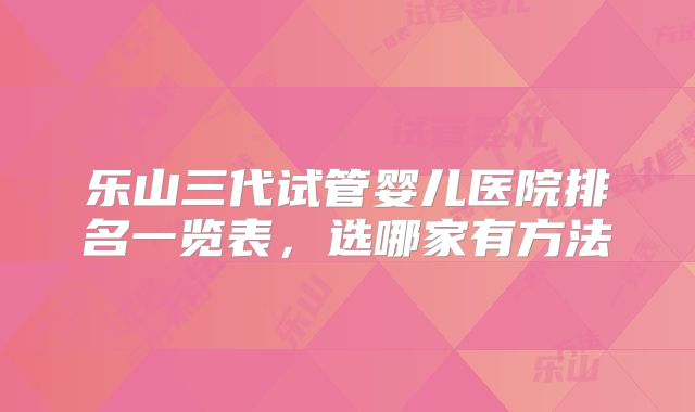 乐山三代试管婴儿医院排名一览表，选哪家有方法