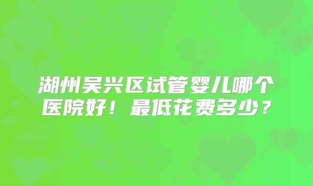湖州吴兴区试管婴儿哪个医院好！最低花费多少？
