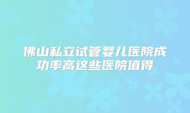 佛山私立试管婴儿医院成功率高这些医院值得