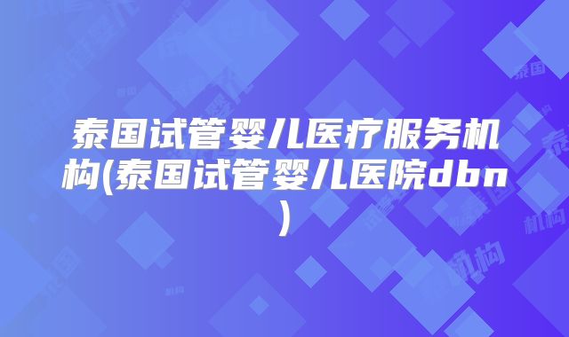 泰国试管婴儿医疗服务机构(泰国试管婴儿医院dbn)