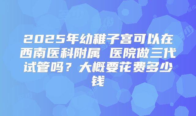 2025年幼稚子宫可以在西南医科附属 医院做三代试管吗？大概要花费多少钱