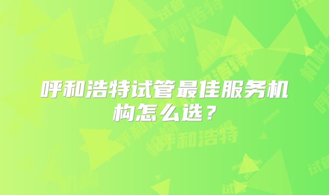 呼和浩特试管最佳服务机构怎么选？
