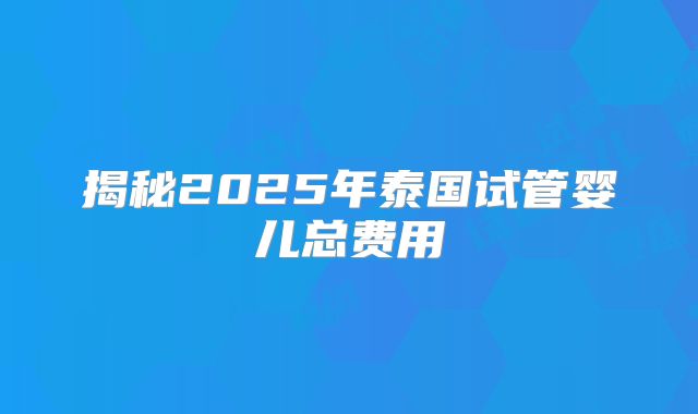 揭秘2025年泰国试管婴儿总费用