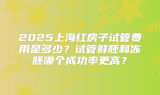 2025上海红房子试管费用是多少？试管鲜胚和冻胚哪个成功率更高？