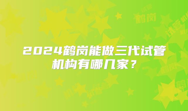 2024鹤岗能做三代试管机构有哪几家？
