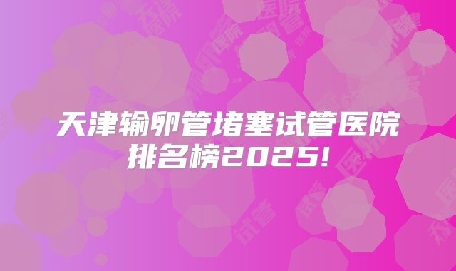 天津输卵管堵塞试管医院排名榜2025!