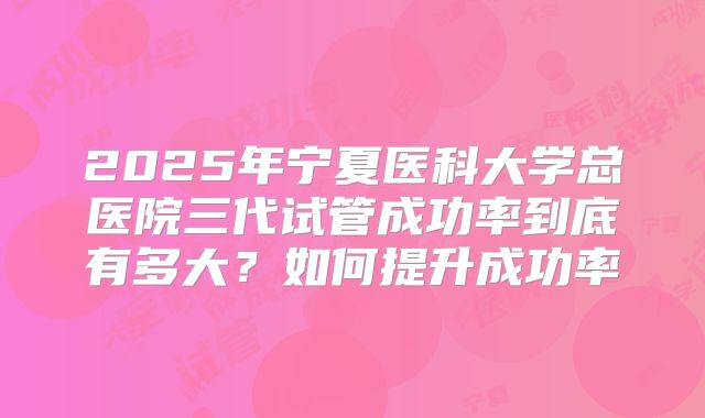 2025年宁夏医科大学总医院三代试管成功率到底有多大?如何提升成功率