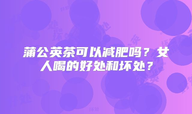 蒲公英茶可以减肥吗？女人喝的好处和坏处？