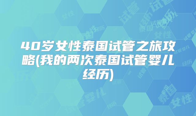 40岁女性泰国试管之旅攻略(我的两次泰国试管婴儿经历)