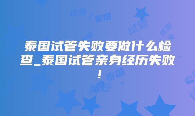 泰国试管失败要做什么检查_泰国试管亲身经历失败！