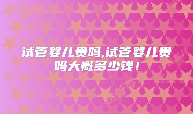 试管婴儿贵吗,试管婴儿贵吗大概多少钱!