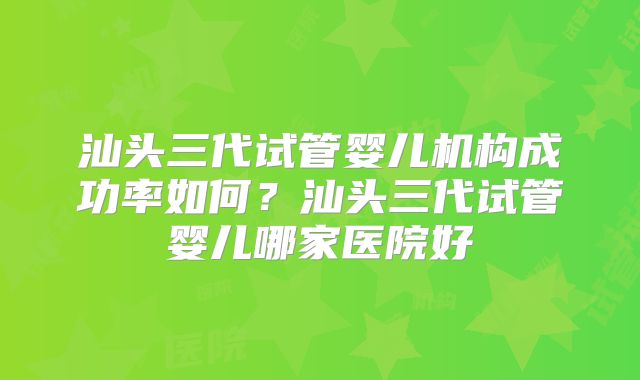 汕头三代试管婴儿机构成功率如何?汕头三代试管婴儿哪家医院好