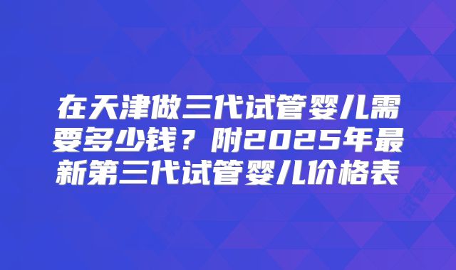 在天津做三代试管婴儿需要多少钱？附2025年最新第三代试管婴儿价格表