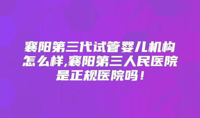 襄阳第三代试管婴儿机构怎么样,襄阳第三人民医院是正规医院吗！