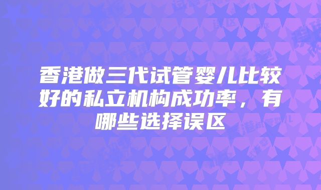 香港做三代试管婴儿比较好的私立机构成功率,有哪些选择误区