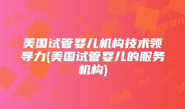 美国试管婴儿机构技术领导力(美国试管婴儿的服务机构)