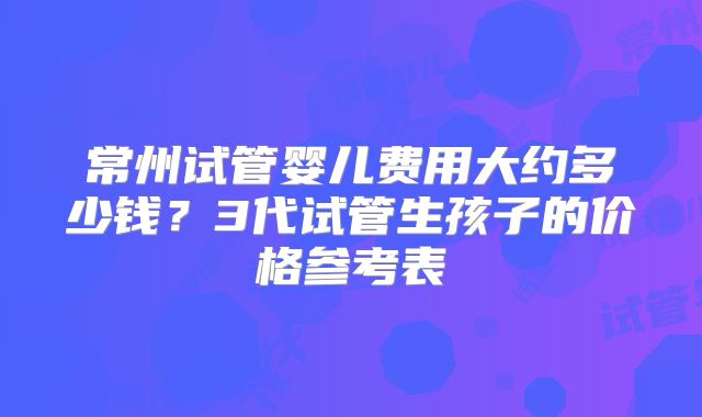 常州试管婴儿费用大约多少钱？3代试管生孩子的价格参考表