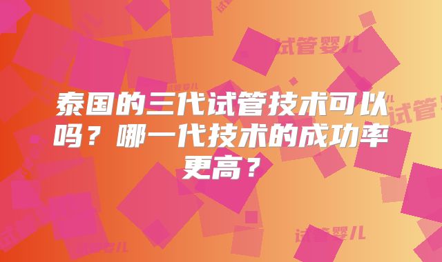 泰国的三代试管技术可以吗?哪一代技术的成功率更高?