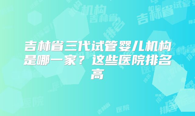 吉林省三代试管婴儿机构是哪一家？这些医院排名高