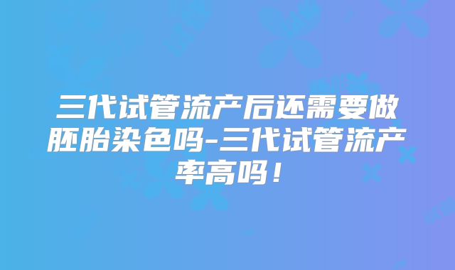 三代试管流产后还需要做胚胎染色吗-三代试管流产率高吗！