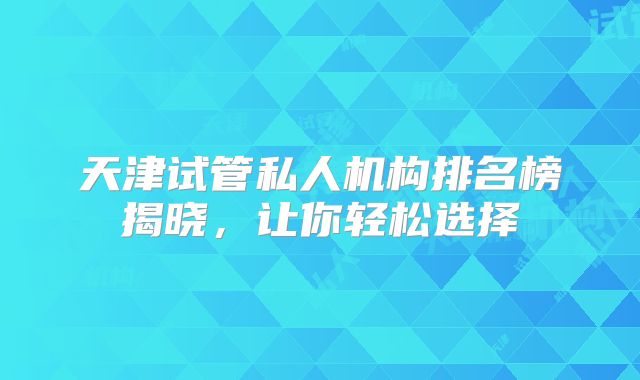 天津试管私人机构排名榜揭晓，让你轻松选择