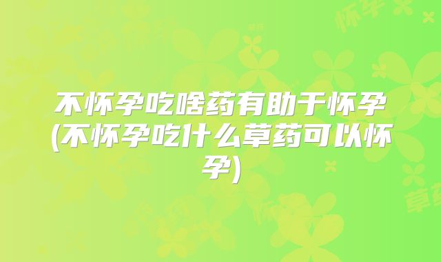 不怀孕吃啥药有助于怀孕(不怀孕吃什么草药可以怀孕)