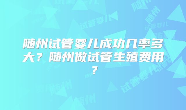 随州试管婴儿成功几率多大？随州做试管生殖费用？