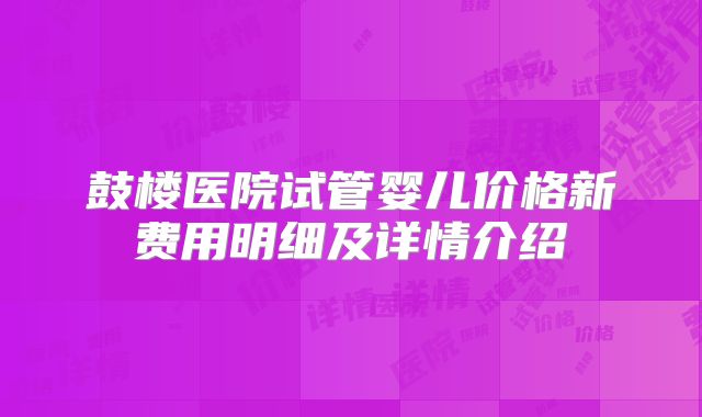 鼓楼医院试管婴儿价格新费用明细及详情介绍