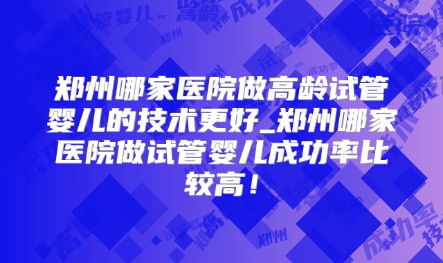 郑州哪家医院做高龄试管婴儿的技术更好_郑州哪家医院做试管婴儿成功率比较高！