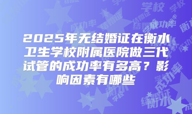 2025年无结婚证在衡水卫生学校附属医院做三代试管的成功率有多高？影响因素有哪些