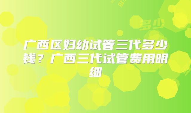 广西区妇幼试管三代多少钱？广西三代试管费用明细