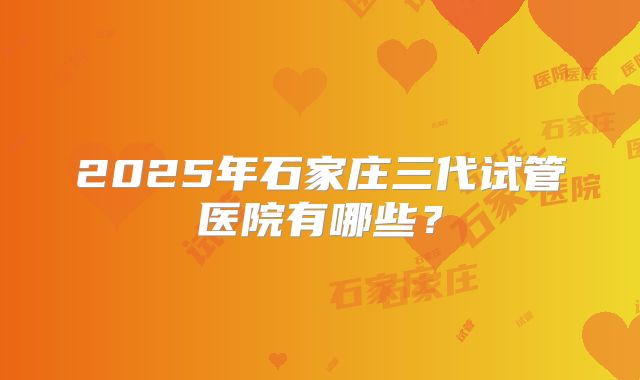 2025年石家庄三代试管医院有哪些?