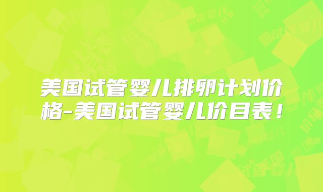 美国试管婴儿排卵计划价格-美国试管婴儿价目表!